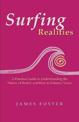 Surfing Realities: A Practical Guide to Understanding the Nature of Reality and How to Enhance Yours - James Foster - cover