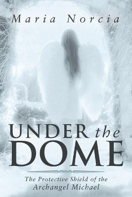 Under the Dome: The Protective Shield of the Archangel Michael - Maria Norcia - cover