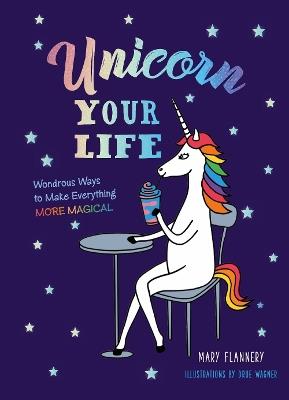 Unicorn Your Life: Wondrous Ways to Make Everything More Magical - Mary Flannery - cover