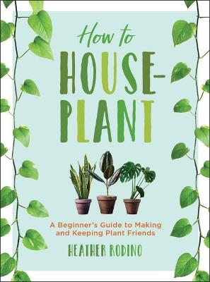 How to Houseplant: A Beginner's Guide to Making and Keeping Plant Friends - Heather Rodino - cover