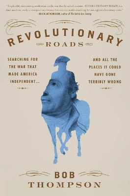 Revolutionary Roads: Searching for the War That Made America Independent...and All the Places It Could Have Gone Terribly Wrong - Bob Thompson - cover