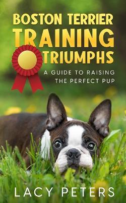 Boston Terrier Training Triumphs: A Guide to Raising the Perfect Pup - Lacy Peters - cover