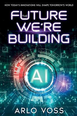 The Future We're Building: How Today's Innovations Will Shape Tomorrow's World - Arlo Voss - cover