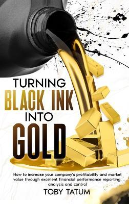Turning Black Ink Into Gold: How to increase your company's profitability and market value through excellent financial performance reporting, analysis and control - Toby Tatum - cover