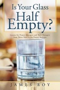 Is Your Glass Half Empty?: Lessons for Project Managers and Their Managers from Thirty Years in the Project Business - James Roy - cover