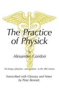 The Practice of Physick by Alexander Gordon: On Being a Physician - and a Patient - in the 18th Century - Peter Bennett - cover