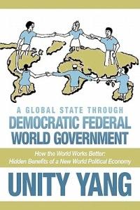 A Global State Through Democratic Federal World Government: How the World Works Better Hidden Benefits of a New World Political Economy - Unity Yang - cover