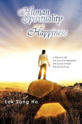 Human Spirituality and Happiness: A Tribute to Life the Source of Inspirations the Source of Hope the Source of Joy - Lok Sang Ho - cover