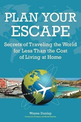 Plan Your Escape: Secrets of Traveling the World for Less Than the Cost of Living at Home - Wayne Dunlap - cover