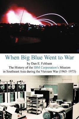 When Big Blue Went to War: A History of the IBM Corporation's Mission in Southeast Asia During the Vietnam War (1965-1975) - Dan E Feltham - cover