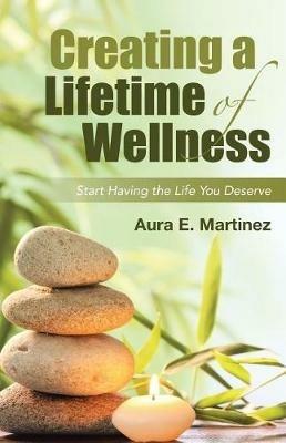 Creating a Lifetime of Wellness: Start Having the Life You Deserve - Aura E Martinez - cover