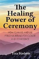 The Healing Power of Ceremony: How to Make and Use Personal Rituals for Closure and Confidence
