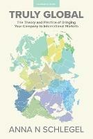Truly Global: The Theory and Practice of Bringing Your Company to International Markets - Anna N Schlegel - cover