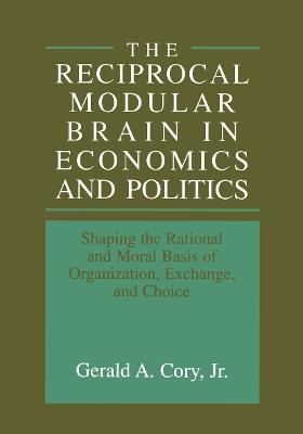 The Reciprocal Modular Brain in Economics and Politics: Shaping the Rational and Moral Basis of Organization, Exchange, and Choice - cover