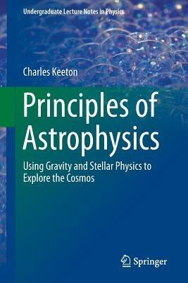 Principles of Astrophysics: Using Gravity and Stellar Physics to Explore the Cosmos - Charles Keeton - cover