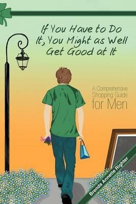 If You Have to Do It, You Might as Well Get Good at It: A Comprehensive Shopping Guide for Men - Brenda Annette Righter - cover