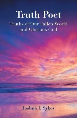 Truth Poet: Truths of Our Fallen World and Glorious God - Joshua I Sykes - cover