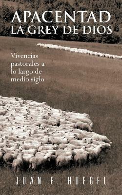 Apacentad La Grey de Dios: Vivencias Pastorales a Lo Largo de Medio Siglo - Juan E Huegel - cover