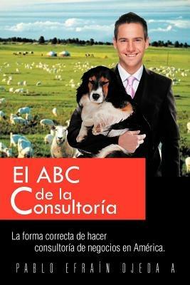 El ABC de La Consultoria: La Forma Correcta de Hacer Consultoria de Negocios En America. - Pablo Ojeda - cover