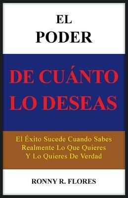 El Poder de Cuanto Lo Deseas: El Exito Sucede Cuando Sabes Realmente Lo Que Quieres y Lo Quieres de Verdad - Ronny R Flores - cover