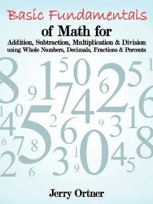 Basic Fundamentals of Math for Addition, Subtraction, Multiplication & Division Using Whole Numbers, Decimals, Fractions & Percents. - Jerry Ortner - cover