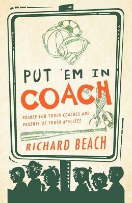 Put 'em in Coach: Primer for Youth Coaches and Parents of Youth Athletes - Richard Beach - cover