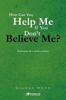 How Can You Help Me If You Don't Believe Me?: Biography of a Shaken Patient - Dianna Wood - cover