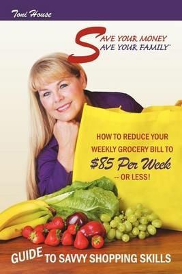 Save Your Money, Save Your Family TM Guide to Savvy Shopping Skills: How to Reduce Your Weekly Grocery Bill to $85 Per Week--Or Less! - Toni House - cover