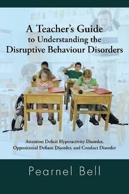 A Teacher's Guide to Understanding the Disruptive Behaviour Disorders: Attention Deficit Hyperactivity Disorder, Oppositional Defiant Disorder, and Conduct Disorder - Pearnel Bell - cover