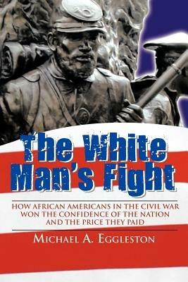 The White Man's Fight: How African Americans in the Civil War Won the Confidence of the Nation and the Price They Paid - Michael A. Eggleston - cover
