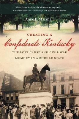 Creating a Confederate Kentucky: The Lost Cause and Civil War Memory in a Border State - Anne E. Marshall - cover