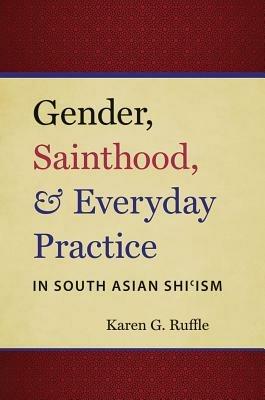 Gender, Sainthood, and Everyday Practice in South Asian Shi'ism - Karen G. Ruffle - cover