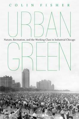 Urban Green: Nature, Recreation, and the Working Class in Industrial Chicago - Colin Fisher - cover