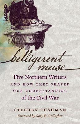 Belligerent Muse: Five Northern Writers and How They Shaped Our Understanding of the Civil War - Stephen Cushman - cover