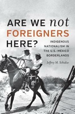 Are We Not Foreigners Here?: Indigenous Nationalism in the U.S.-Mexico Borderlands - Jeffrey M. Schulze - cover