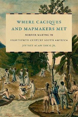 Where Caciques and Mapmakers Met: Border Making in Eighteenth-Century South America - Jeffrey Alan Erbig Jr. - cover