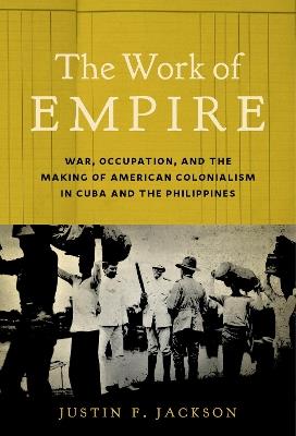 The Work of Empire: War, Occupation, and the Making of American Colonialism in Cuba and the Philippines - Justin F. Jackson - cover