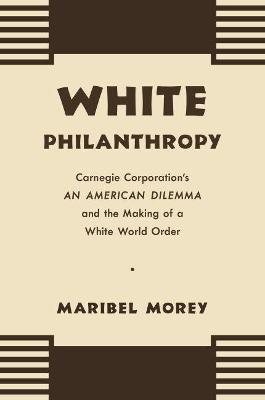 White Philanthropy: Carnegie Corporation's An American Dilemma and the Making of a White World Order - Maribel Morey - cover
