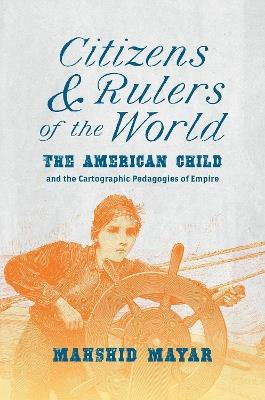Citizens and Rulers of the World: The American Child and the Cartographic Pedagogies of Empire - Mahshid Mayar - cover