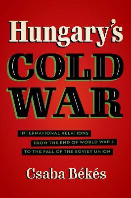 Hungary's Cold War: International Relations from the End of World War II to the Fall of the Soviet Union - Csaba Bekes - cover