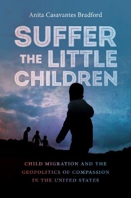 Suffer the Little Children: Child Migration and the Geopolitics of Compassion in the United States - Anita Casavantes Bradford - cover