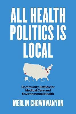 All Health Politics Is Local: Community Battles for Medical Care and Environmental Health - Merlin Chowkwanyun - cover