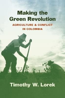Making the Green Revolution: Agriculture and Conflict in Colombia - Timothy W. Lorek - cover