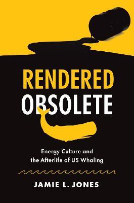 Rendered Obsolete: Energy Culture and the Afterlife of US Whaling - Jamie L. Jones - cover