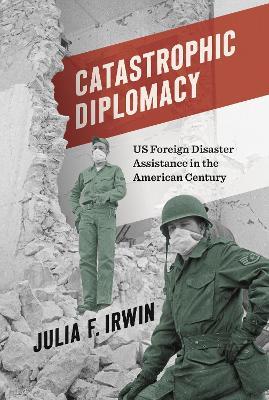 Catastrophic Diplomacy: US Foreign Disaster Assistance in the American Century - Julia F. Irwin - cover
