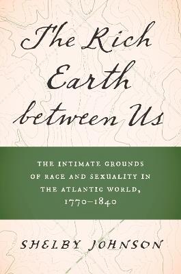 The Rich Earth between Us: The Intimate Grounds of Race and Sexuality in the Atlantic World, 1770-1840 - Shelby Johnson - cover