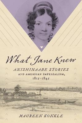 What Jane Knew: Anishinaabe Stories and American Imperialism, 1815-1845 - Maureen Konkle - cover