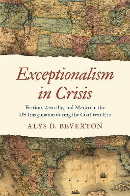 Exceptionalism in Crisis: Faction, Anarchy, and Mexico in the US Imagination during the Civil War Era - Alys D. Beverton - cover