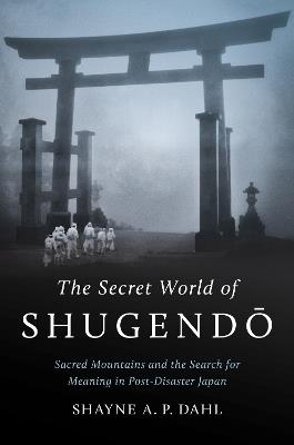 The Secret World of Shugendō: Sacred Mountains and the Search for Meaning in Post-Disaster Japan - Shayne A. P. Dahl - cover