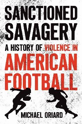Sanctioned Savagery: A History of Violence in American Football - Michael Oriard - cover